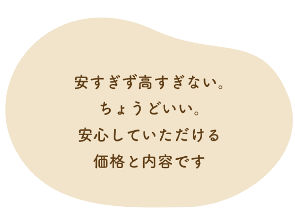 安すぎず高すぎない。ちょうどいい。安心していただける価格と内容です